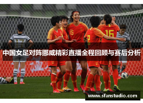 中国女足对阵挪威精彩直播全程回顾与赛后分析